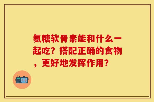 氨糖软骨素能和什么一起吃？搭配正确的食物，更好地发挥作用？