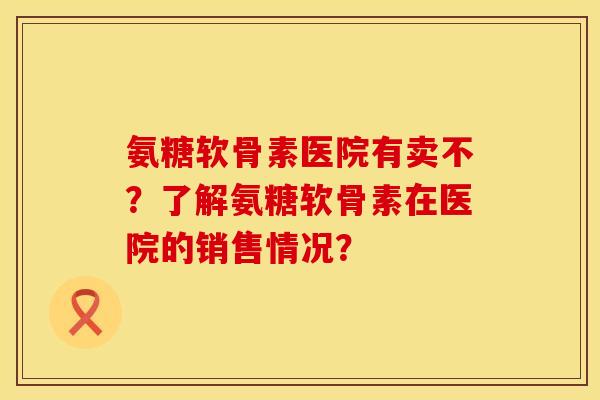 氨糖软骨素医院有卖不？了解氨糖软骨素在医院的销售情况？