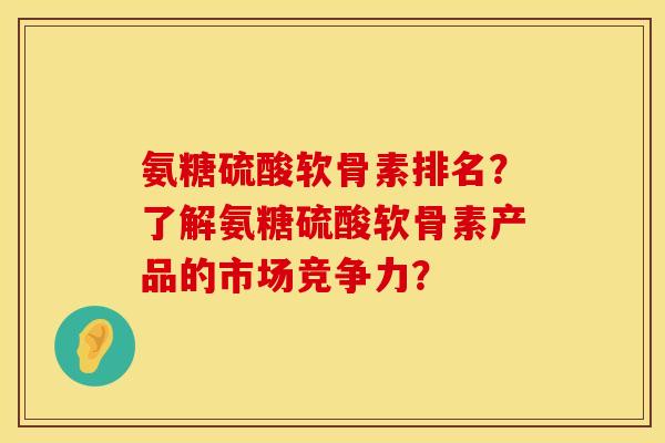 氨糖硫酸软骨素排名？了解氨糖硫酸软骨素产品的市场竞争力？