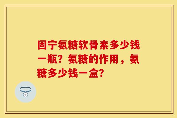 固宁氨糖软骨素多少钱一瓶？氨糖的作用，氨糖多少钱一盒？