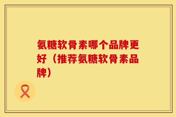 氨糖软骨素哪个品牌更好(推荐氨糖软骨素品牌) 氨糖软骨素哪个品牌更好(推荐氨糖软骨素品牌)