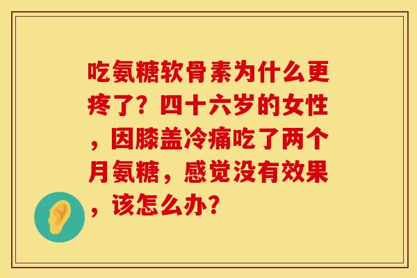 吃氨糖软骨素为什么更疼了？四十六岁的女性，因膝盖冷痛吃了两个月氨糖，感觉没有效果，该怎么办？