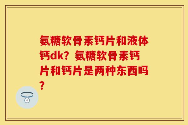 氨糖软骨素钙片和液体钙dk？氨糖软骨素钙片和钙片是两种东西吗？