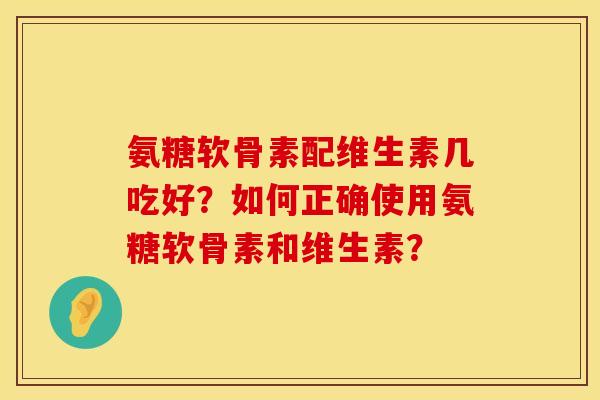 氨糖软骨素配维生素几吃好？如何正确使用氨糖软骨素和维生素？