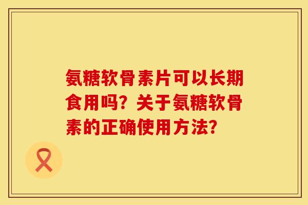 氨糖软骨素片可以长期食用吗？关于氨糖软骨素的正确使用方法？