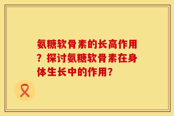 氨糖软骨素的长高作用？探讨氨糖软骨素在身体生长中的作用？