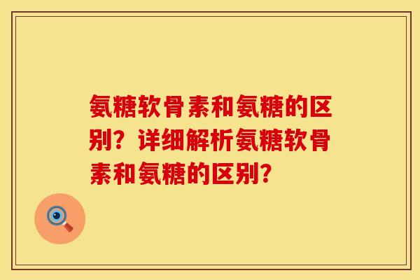 氨糖软骨素和氨糖的区别？详细解析氨糖软骨素和氨糖的区别？