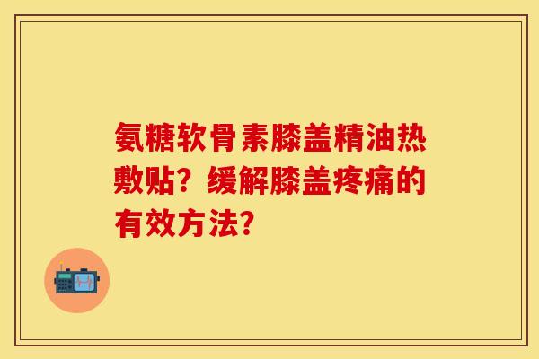 氨糖软骨素膝盖精油热敷贴？缓解膝盖疼痛的有效方法？