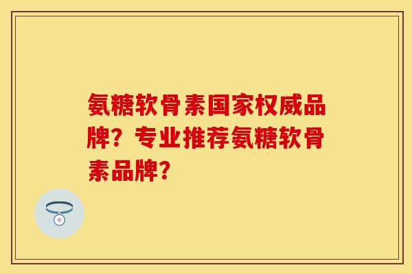 氨糖软骨素国家权威品牌？专业推荐氨糖软骨素品牌？