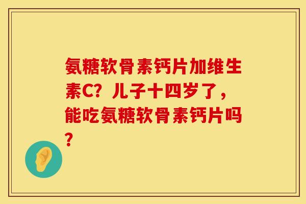 氨糖软骨素钙片加维生素C？儿子十四岁了，能吃氨糖软骨素钙片吗？
