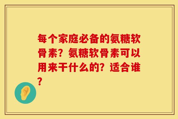 每个家庭必备的氨糖软骨素？氨糖软骨素可以用来干什么的？适合谁？