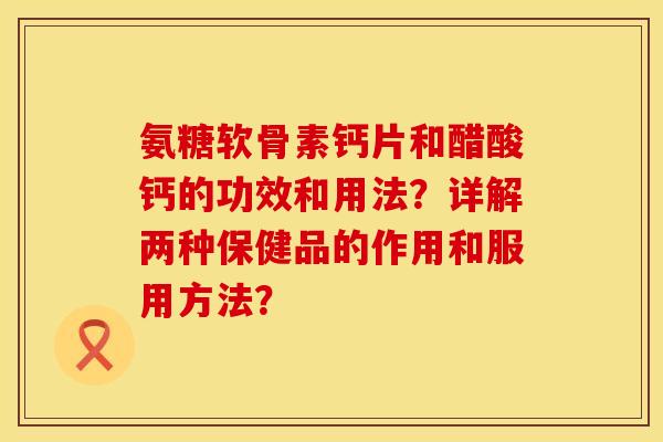 氨糖软骨素钙片和醋酸钙的功效和用法？详解两种保健品的作用和服用方法？