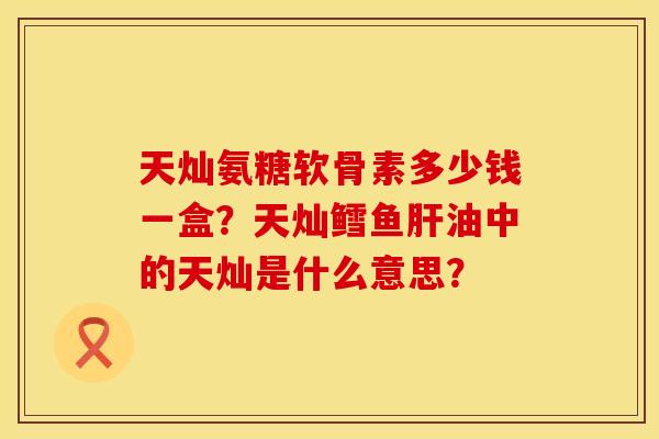 天灿氨糖软骨素多少钱一盒？天灿鳕鱼肝油中的天灿是什么意思？