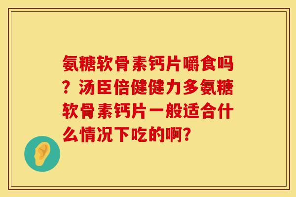 氨糖软骨素钙片嚼食吗?汤臣倍健健力多氨糖软骨素钙片一般适合什么情况下吃的啊? 氨糖软骨素钙片嚼食吗?汤臣倍健健力多氨糖软骨素钙片一般适合什么情况下吃的啊?