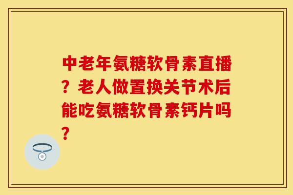 中老年氨糖软骨素直播？老人做置换关节术后能吃氨糖软骨素钙片吗？