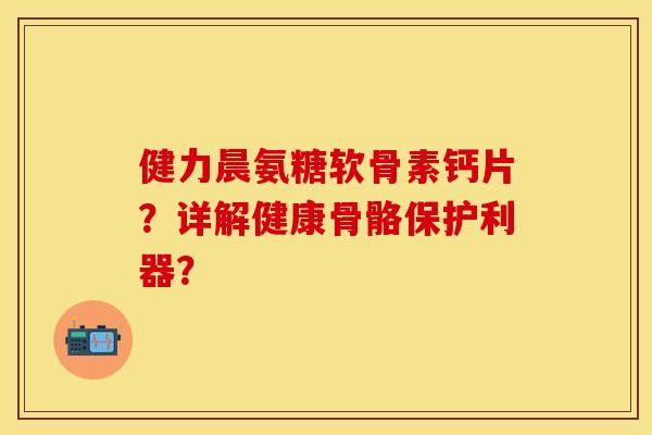 健力晨氨糖软骨素钙片？详解健康骨骼保护利器？