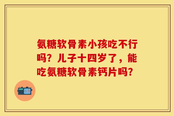 氨糖软骨素小孩吃不行吗？儿子十四岁了，能吃氨糖软骨素钙片吗？