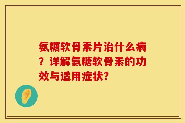 氨糖软骨素片治什么病？详解氨糖软骨素的功效与适用症状？