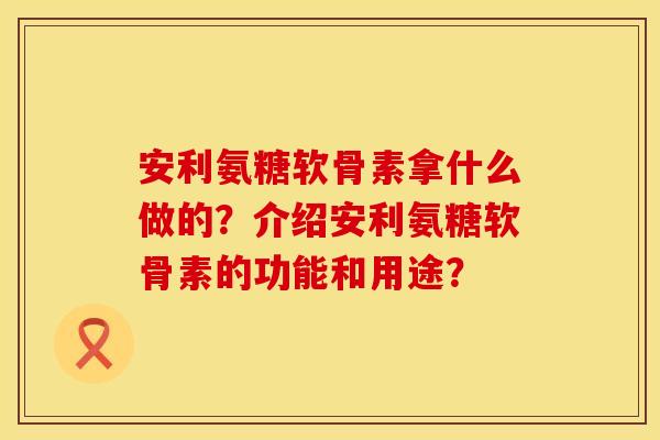 安利氨糖软骨素拿什么做的？介绍安利氨糖软骨素的功能和用途？