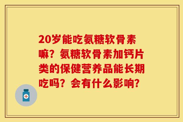 20岁能吃氨糖软骨素嘛？氨糖软骨素加钙片类的保健营养品能长期吃吗？会有什么影响？