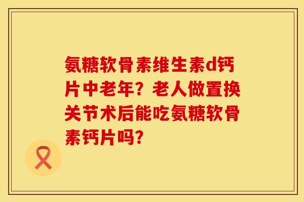 氨糖软骨素维生素d钙片中老年?老人做置换关节术后能吃氨糖软骨素钙片吗? 氨糖软骨素维生素d钙片中老年?老人做置换关节术后能吃氨糖软骨素钙片吗?