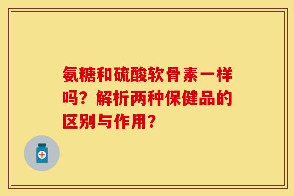 氨糖和硫酸软骨素一样吗?解析两种保健品的区别与作用? 氨糖和硫酸软骨素一样吗?解析两种保健品的区别与作用?