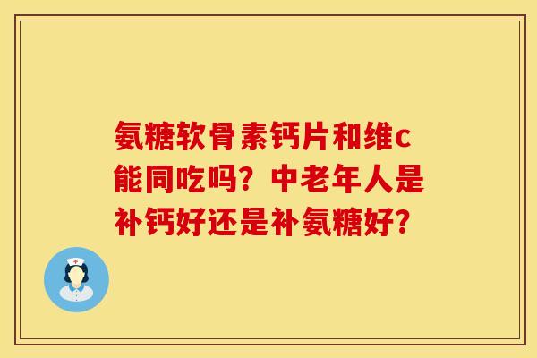 氨糖软骨素钙片和维c能同吃吗?中老年人是补钙好还是补氨糖好? 氨糖软骨素钙片和维c能同吃吗?中老年人是补钙好还是补氨糖好?