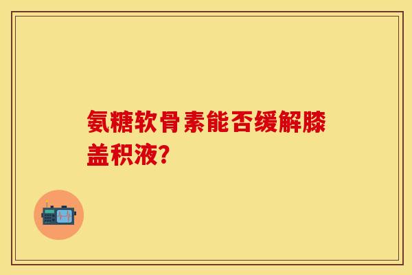 氨糖软骨素能否缓解膝盖积液？