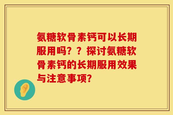 氨糖软骨素钙可以长期服用吗？？探讨氨糖软骨素钙的长期服用效果与注意事项？