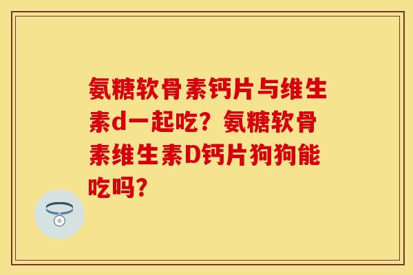 氨糖软骨素钙片与维生素d一起吃？氨糖软骨素维生素D钙片狗狗能吃吗？