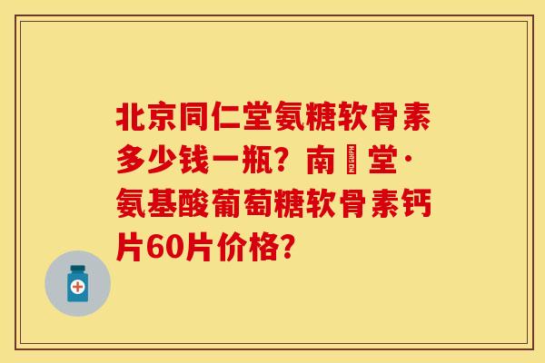 北京同仁堂氨糖软骨素多少钱一瓶？南雲堂·氨基酸葡萄糖软骨素钙片60片价格？