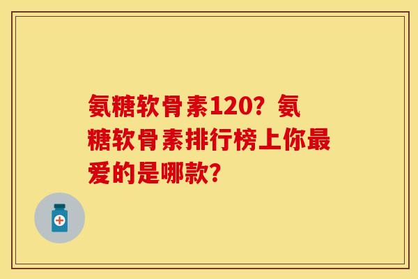 氨糖软骨素120？氨糖软骨素排行榜上你爱的是哪款？