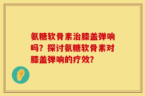 氨糖软骨素治膝盖弹响吗？探讨氨糖软骨素对膝盖弹响的疗效？