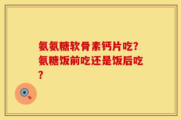 氨氨糖软骨素钙片吃？氨糖饭前吃还是饭后吃？