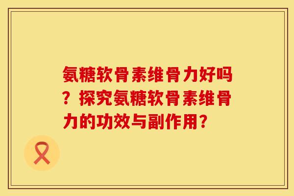 氨糖软骨素维骨力好吗？探究氨糖软骨素维骨力的功效与副作用？