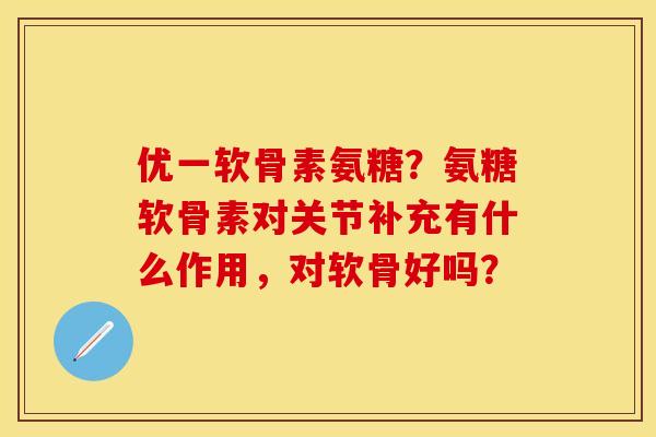 优一软骨素氨糖？氨糖软骨素对关节补充有什么作用，对软骨好吗？