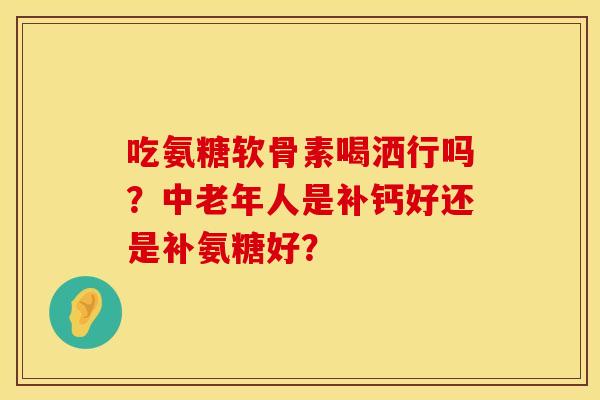 吃氨糖软骨素喝洒行吗？中老年人是补钙好还是补氨糖好？