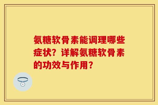氨糖软骨素能调理哪些症状？详解氨糖软骨素的功效与作用？