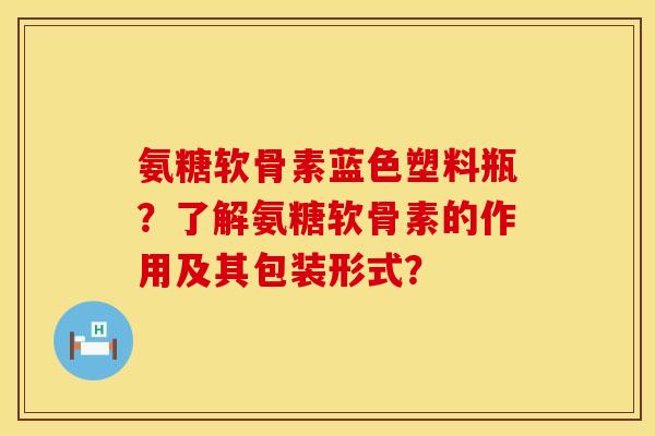 氨糖软骨素蓝色塑料瓶？了解氨糖软骨素的作用及其包装形式？