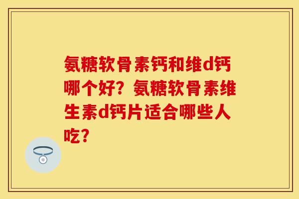 氨糖软骨素钙和维d钙哪个好？氨糖软骨素维生素d钙片适合哪些人吃？