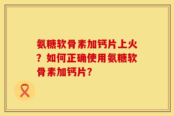 氨糖软骨素加钙片上火？如何正确使用氨糖软骨素加钙片？