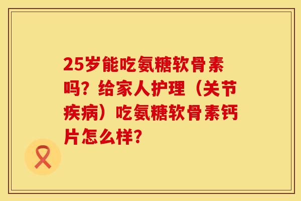 25岁能吃氨糖软骨素吗?给家人护理(关节)吃氨糖软骨素钙片怎么样? 25岁能吃氨糖软骨素吗?给家人护理(关节)吃氨糖软骨素钙片怎么样?