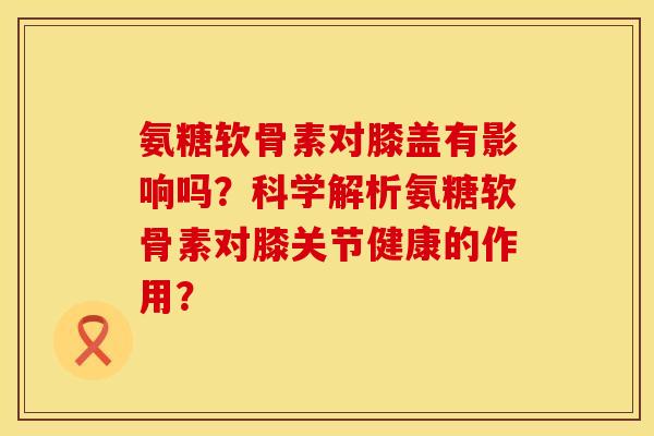氨糖软骨素对膝盖有影响吗?科学解析氨糖软骨素对膝关节健康的作用? 氨糖软骨素对膝盖有影响吗?科学解析氨糖软骨素对膝关节健康的作用?
