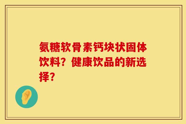 氨糖软骨素钙块状固体饮料?健康饮品的新选择? 氨糖软骨素钙块状固体饮料?健康饮品的新选择?