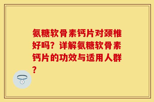 氨糖软骨素钙片对颈椎好吗？详解氨糖软骨素钙片的功效与适用人群？