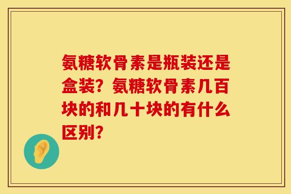 氨糖软骨素是瓶装还是盒装?氨糖软骨素几百块的和几十块的有什么区别? 氨糖软骨素是瓶装还是盒装?氨糖软骨素几百块的和几十块的有什么区别?