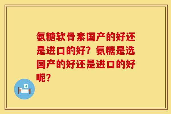 氨糖软骨素国产的好还是进口的好？氨糖是选国产的好还是进口的好呢？