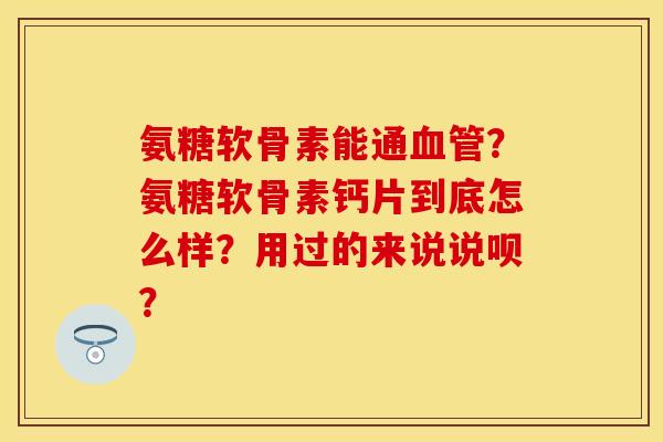 氨糖软骨素能通血管？氨糖软骨素钙片到底怎么样？用过的来说说呗？
