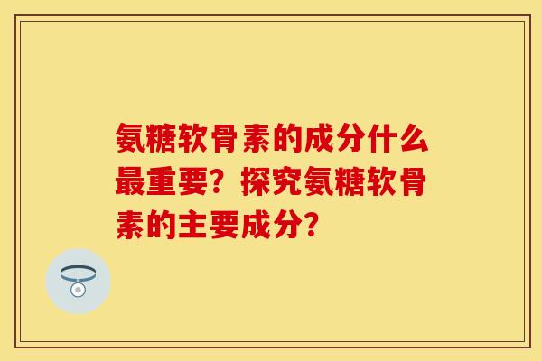 氨糖软骨素的成分什么最重要？探究氨糖软骨素的主要成分？