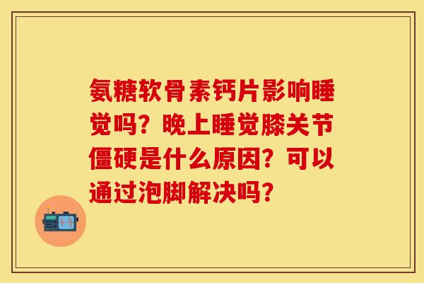 氨糖软骨素钙片影响睡觉吗？晚上睡觉膝关节僵硬是什么原因？可以通过泡脚解决吗？